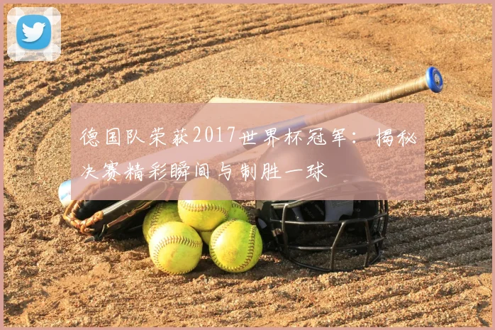 德国队荣获2017世界杯冠军：揭秘决赛精彩瞬间与制胜一球