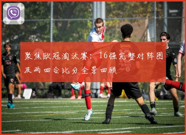 聚焦欧冠淘汰赛：16强完整对阵图及两回合比分全景回顾