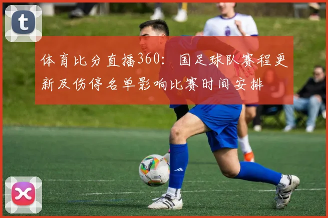 体育比分直播360：国足球队赛程更新及伤停名单影响比赛时间安排