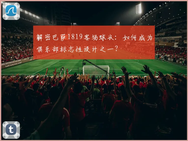 解密巴萨1819客场球衣:如何成为俱乐部标志性设计之一?