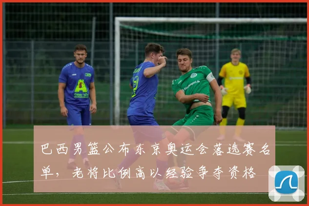 巴西男篮公布东京奥运会落选赛名单，老将比例高以经验争夺资格