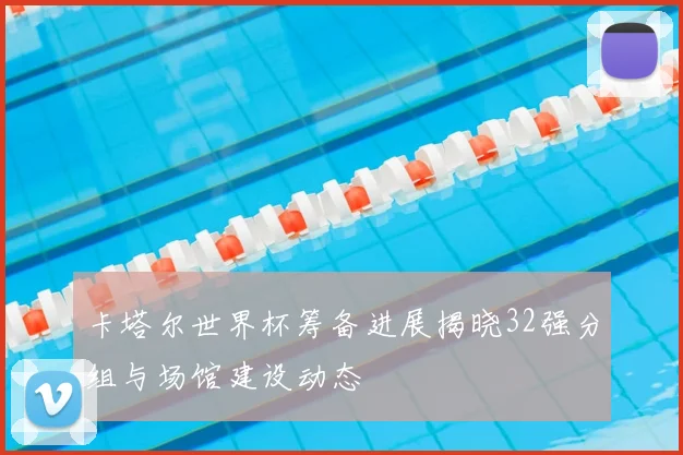 卡塔尔世界杯筹备进展揭晓32强分组与场馆建设动态