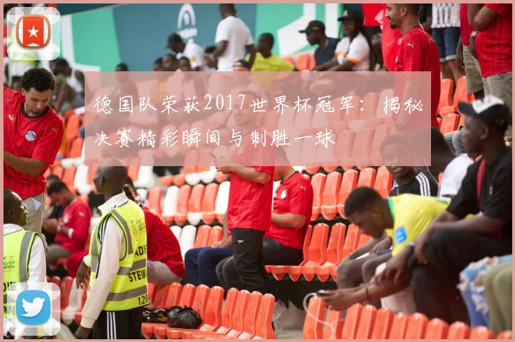 德国队荣获2017世界杯冠军：揭秘决赛精彩瞬间与制胜一球