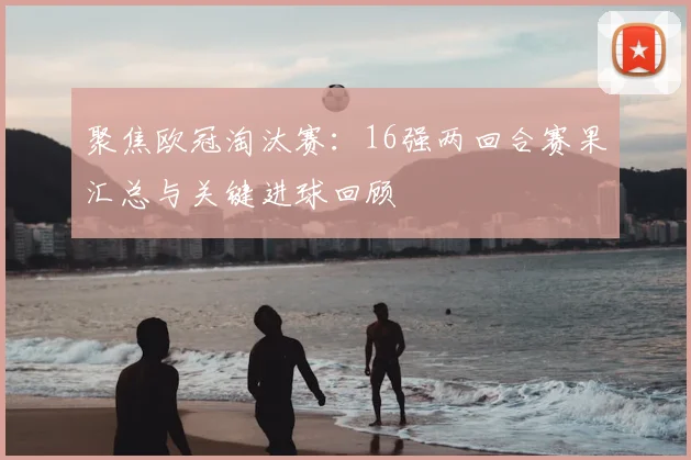 聚焦欧冠淘汰赛：16强两回合赛果汇总与关键进球回顾