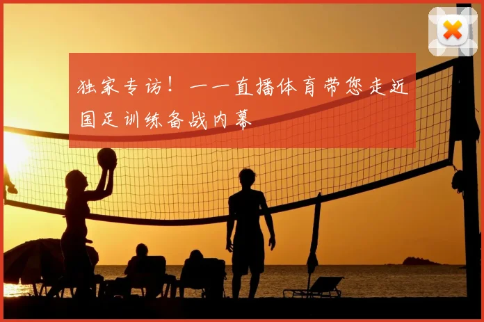 独家专访！一一直播体育带您走近国足训练备战内幕