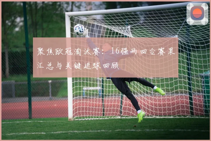 聚焦欧冠淘汰赛：16强两回合赛果汇总与关键进球回顾