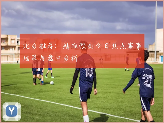比分推荐：精准预测今日焦点赛事结果与盘口分析